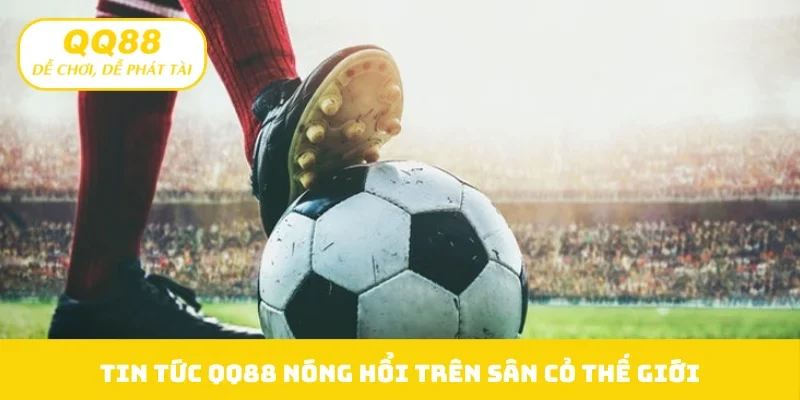 Tin tức QQ88 nóng hổi trên sân cỏ thế giới